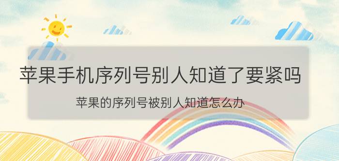 苹果手机序列号别人知道了要紧吗 苹果的序列号被别人知道怎么办？